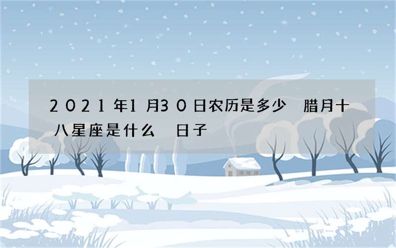 2021年1月30日农历是多少 腊月十八星座是什么 日子